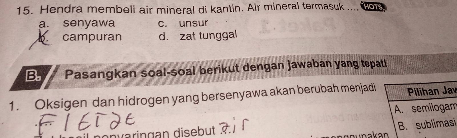 Hendra membeli air mineral di kantin. Air mineral termasuk .... HOTS
a. senyawa c. unsur. campuran d. zat tunggal
B. Pasangkan soal-soal berikut dengan jawaban yang tepat!
1. Oksigen dan hidrogen yang bersenyawa akan berubah menjadi
Pilihan Jav
A. semilogam
varingan disebut
B. sublimasi
äun akan