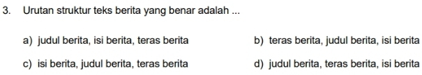 Urutan struktur teks berita yang benar adalah ...
a) judul berita, isi berita, teras berita b) teras berita, judul berita, isi berita
c) isi berita, judul berita, teras berita d) judul berita, teras berita, isi berita