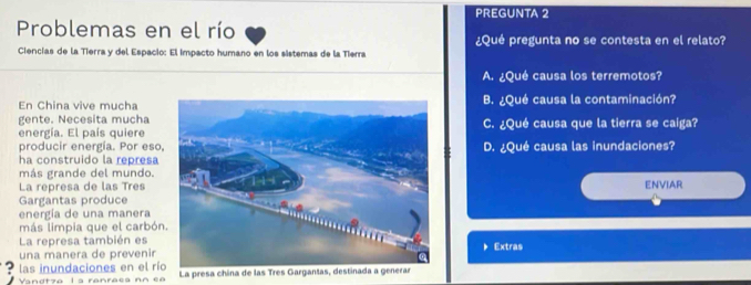 PREGUNTA 2
Problemas en el río
¿Qué pregunta no se contesta en el relato?
Ciencias de la Tierra y del Espacio: El impacto humano en los sistemas de la Tierra
A. ¿Qué causa los terremotos?
En China vive muchaB. ¿Qué causa la contaminación?
gente. Necesita mucha
energía. El país quiereC. ¿Qué causa que la tierra se caíga?
producir energía. Por eso.
ha construido la represaD. ¿Qué causa las inundaciones?
más grande del mundo.
La represa de las Tres
Gargantas produceENVIAR
energía de una manera
más limpia que el carbón
La represa también es
una manera de prevenirExtras
las inundaciones en el rí
Vandtza l a ranraea nn ea La presa china de las Tres Gargant