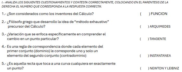 ANALIZA LOS SIGUIENTES CUESTIONAMIENTOS Y CONTESTA CORRECTAMENTE, COLOCANDO EN EL PARENTESIS DE LA 
DERECHA EL NUMERO QUE COREESPONDA A LA RESPUESTA CORRECTA: 
1.- ¿Son considerados como los inventores del Cálculo? ( ) FUNCION 
2.- ¿Filósofo griego que desarrollo la idea de “método exhaustivo” 
precursor del Cálculo? ) ARQUIMEDES 
3.- ¿Variación que se enfoca específicamente en comprender el 
cambio en un punto particular?  ) TANGENTE 
4.- Es una regla de correspondencia donde cada elemento del 
primer conjunto (dominio) le corresponde uno y solo un 
elemento del segundo conjunto (contradominio) ( ) INSTANTANEA 
5.- ¿Es aquella recta que toca a una curva cualquiera en exactamente 
un punto? ) NEWTON Y LEIBNIZ