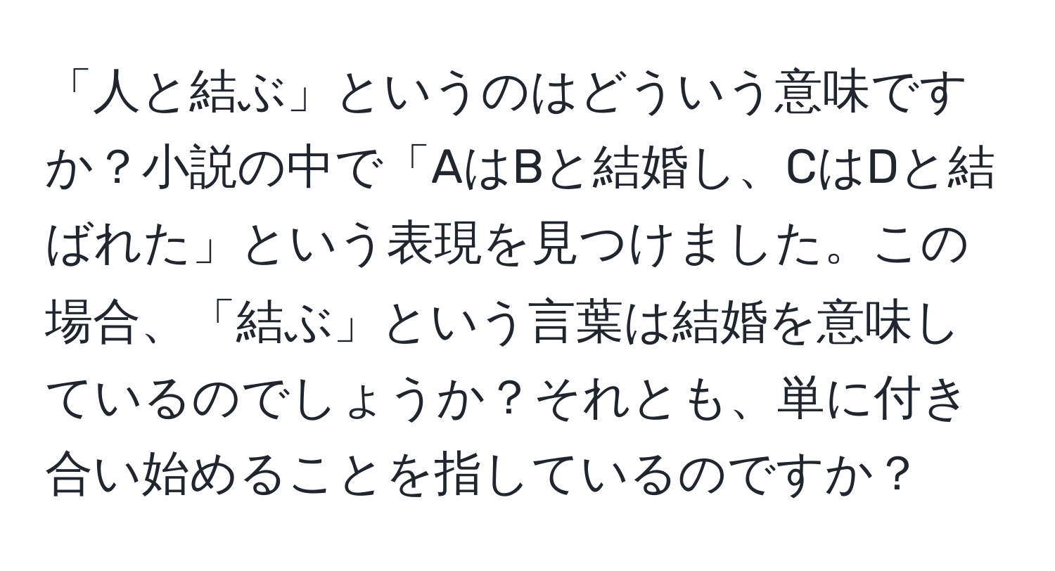 「人と結ぶ」というのはどういう意味ですか？小説の中で「AはBと結婚し、CはDと結ばれた」という表現を見つけました。この場合、「結ぶ」という言葉は結婚を意味しているのでしょうか？それとも、単に付き合い始めることを指しているのですか？