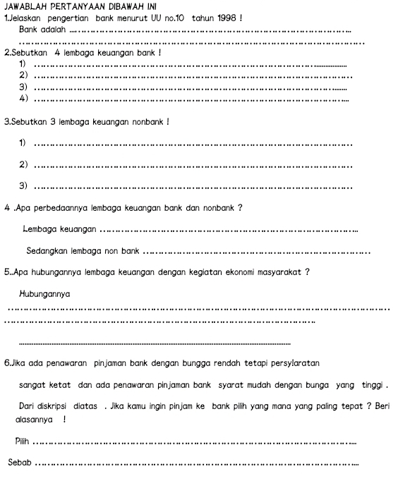 JAWABLAH PERTANYAAN DIBAWAH INI 
1.Jelaskan pengertian bank menurut UU no. 10 tahun 1998 ! 
Bank adalah_ 
_ 
2.Sebutkan 4 lembaga keuangan bank ! 
1)_ 
2)_ 
3)_ 
4)_ 
3.Sebutkan 3 lembaga keuangan nonbank ! 
1)_ 
2)_ 
3)_ 
4 .Apa perbedaannya lembaga keuangan bank dan nonbank ? 
Lembaga keuangan_ 
Sedangkan lembaga non bank_ 
5..Apa hubungannya lembaga keuangan dengan kegiatan ekonomi masyarakat ? 
Hubungannya 
_ 
_ 
_ 
6.Jika ada penawaran pinjaman bank dengan bungga rendah tetapi persy!aratan 
sangat ketat dan ada penawaran pinjaman bank syarat mudah dengan bunga yang tinggi . 
Dari diskripsi diatas . Jika kamu ingin pinjam ke bank pilih yang mana yang paling tepat ? Beri 
alasannya ! 
Pilih_ 
Sebab_