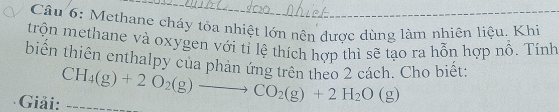 Methane cháy tỏa nhiệt lớn nên được dùng làm nhiên liệu. Khi_ 
trộn methane và oxygen với tỉ lệ thích hợp thì sẽ tạo ra hỗn hợp nổ. Tính 
biến thiên enthalpy của phản ứng trên theo 2 cách. Cho biết: 
Giải:_
CH_4(g)+2O_2(g)to CO_2(g)+2H_2O(g)