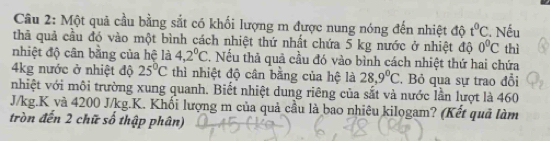 Một quả cầu bằng sắt có khối lượng m được nung nóng đến nhiệt độ t^0C. Nếu 
thả quả cầu đó vào một bình cách nhiệt thứ nhất chứa 5 kg nước ở nhiệt độ 0^0C
nhiệt độ cân bằng của hệ là 4,2^0C 7. Nếu thả quả cầu đó vào bình cách nhiệt thứ hai chứa thì 
4kg nước ở nhiệt độ 25°C thì nhiệt độ cân bằng của hệ là 28,9°C. Bỏ qua sự trao đổi 
nhiệt với môi trường xung quanh. Biết nhiệt dung riêng của sắt và nước lần lượt là 460
J/kg. K và 4200 J/kg.K. Khối lượng m của quả cầu là bao nhiêu kilogam? (Kết quả làm 
tròn đến 2 chữ số thập phân)