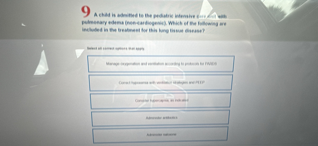 A child is admitted to the pediatric intensive care dnit with
pulmonary edema (non-cardiogenic). Which of the following are
included in the treatment for this lung tissue disease?
Select all correct options that apply.
Manage oxygenation and ventilation according to protocols for PARDS
Correct hypoxemia with ventilation strategies and PEEP
Consider hypercapnia, as indicated
Administer antibiotics
Administer natoxone