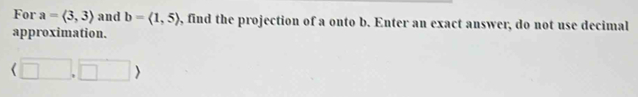 For a=langle 3,3rangle and b=langle 1,5rangle , find the projection of a onto b. Enter an exact answer, do not use decimal 
approximation.
(□ ,□ )