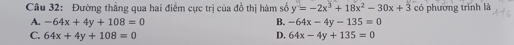 Đường thắng qua hai điểm cực trị của đồ thị hàm số y=-2x^3+18x^2-30x+3 có phương trình là
A. -64x+4y+108=0 B. -64x-4y-135=0
C. 64x+4y+108=0 D. 64x-4y+135=0