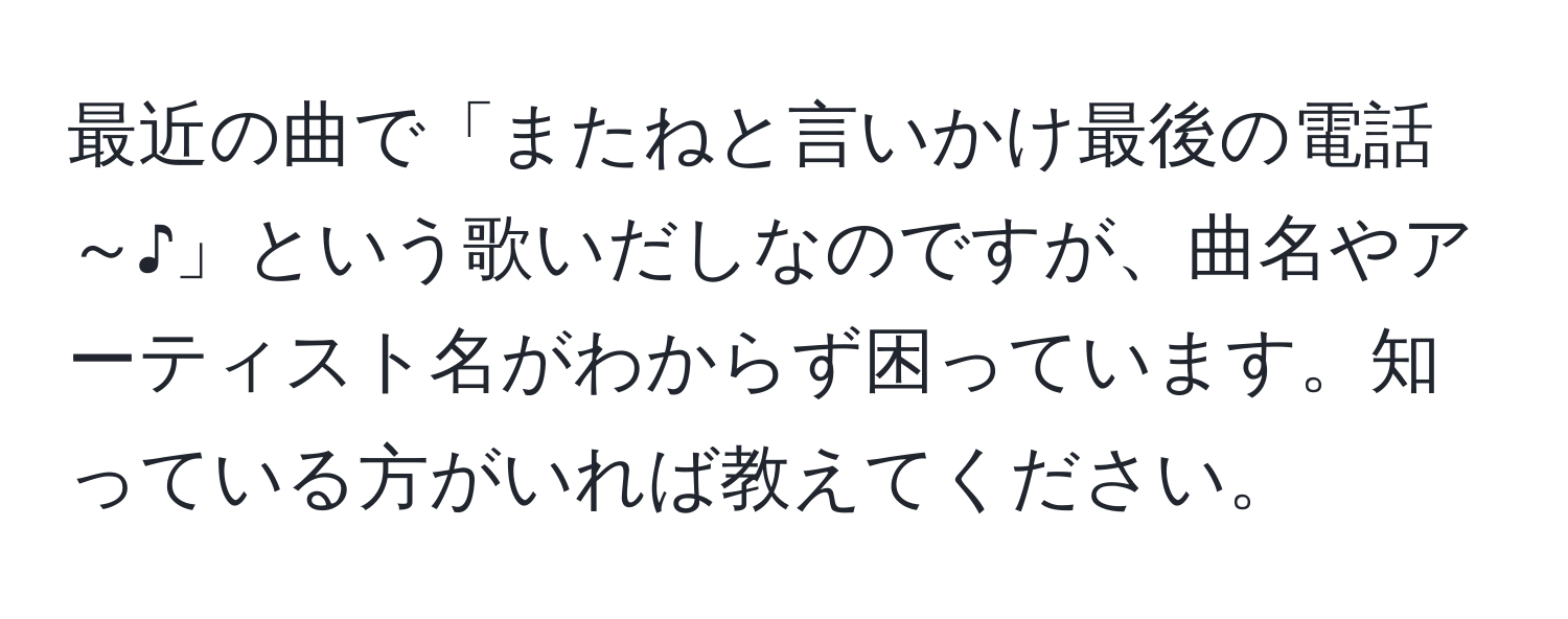 最近の曲で「またねと言いかけ最後の電話～♪」という歌いだしなのですが、曲名やアーティスト名がわからず困っています。知っている方がいれば教えてください。