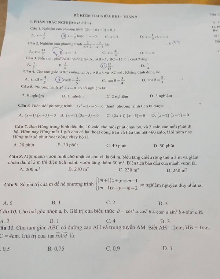 Đê kiêm tra giữa hKi - toán 9 Cán l
. PHÂN TRÁC NGHIỆM: (3 điễm) ^ A
Câu 1. Nghiệm của phương trình (2x-1)(x+3)=010: “  . “
KX (u k
A. x= 1/2  x= 1/2  hoặc x=-3 C. x=3 D. x= 1/2  yà x=3 “) (
Câu 2. Nghiệm của phương trình  2/x+2 = 3/x-1  lA:
A. x= 41/3  B x=-8. C. x= 41/4  D. x=5.
Cầu 3. Nếu tam giác ABC vuông tại A . AB=5,BC=13 thi cosCbàng:
A.  5/3  B.  3/5  a  12/13  D.  3/4 
Cầu 4. Cho tam giác ABC vuông tại A, AB=8 và AC=6. Khẳng định đúng là:
A. sin B= 4/5 . B. cos B= 3/5 · C. tan B= 3/4 · D. cot B= 3/4 ·
Cầu 5. Phương trình x^3+x=0 có số nghiệm là:
A. 0 nghiệm B. 1 nghiệm C. 2 nghiệm D. 3 nghiệm
Câu 6. Biến đổi phương trình 3x^2-2x-5=0 thành phương trình tích ta được:
A. (x-1).(x+5)=0 B. (x+1).(3x-5)=0 C. (2x+1).(x-5)=0 D. (x-2).(x-5)=0
Câu 7. Bạn Hùng trung bình tiêu thụ 10 calo cho mỗi phút chạy bộ, và 3 calo cho mỗi phút đi
bộ. Hôm nay Hùng mất 1 giờ cho cả hai hoạt động trên và tiêu thụ hết 460 calo. Hỏi hôm nay
Hùng mất số phút hoạt động chạy bộ là:
A. 20 phút B. 30 phút C. 40 phút D. 50 phút
Câu 8. Một mảnh vườn hình chữ nhật có chu vi là 64 m. Nếu tăng chiều rộng thêm 3 m và giảm
chiều dài đi 2 m thì diện tích mảnh vườn tăng thêm 30m^2. Diện tích ban đầu của mảnh vườn là:
A. 200m^2 B. 210m^2 C. 230m^2 D. 240m^2
Câu 9. Số giá trị của m để hệ phương trình beginarrayl (m+1)x+y=m-1 (m-1)x-y=m-2endarray. có nghiệm nguyên duy nhất là:
A. 0 B. 1 C. 2 D. 3
Câu 10. Cho hai góc nhọn a, b. Giá trị của biểu thức B=cos^2a.cos^2b+cos^2a.sin^2b+sin^2 a là
A. 2 B. 1 C. 4 D. 3
Tâu 11. Cho tam giác ABC có đường cao AH và trung tuyến AM. Biết AH=2cm,HB=1 cm;
C=4cm. Giá trị của tan widehat HAM là:
0,5 B. 0,75 C. 0,9 D. 1