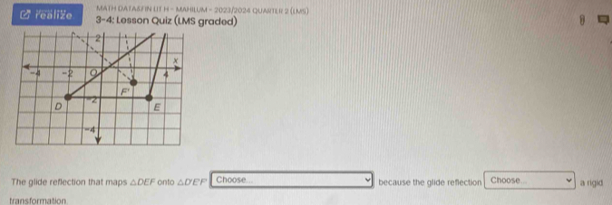 MATH DATA&FIN LIT H - MAHILUM - 2023/2024 QUARTER 2 (LMS)
C realize 3-4: Lesson Quiz (LMS graded)
The glide reflection that maps △ DEF onto △ D'EF Choose... because the glide reflection Choose a rigid
transformation
