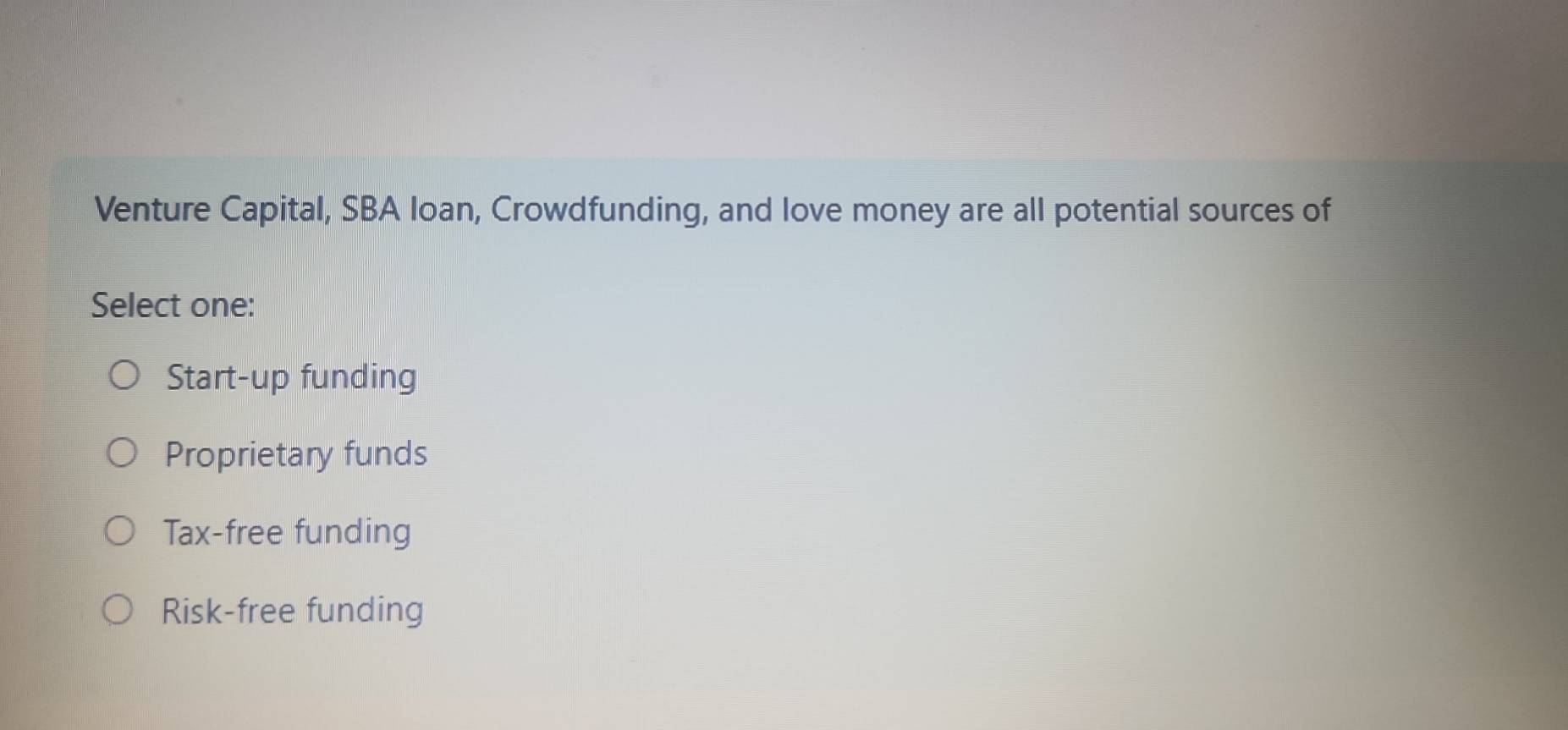 Venture Capital, SBA loan, Crowdfunding, and love money are all potential sources of
Select one:
Start-up funding
Proprietary funds
Tax-free funding
Risk-free funding