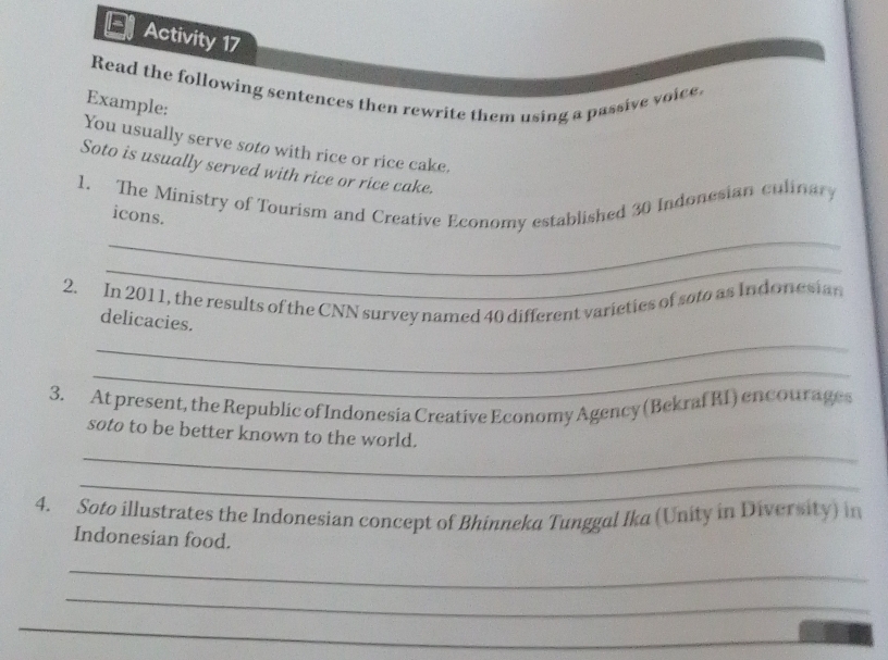 Activity 17 
Read the following sentences then rewrite them using a passive voice, 
Example: 
You usually serve soto with rice or rice cake. 
Soto is usually served with rice or rice cake. 
_ 
1. The Ministry of Tourism and Creative Economy established 30 Indonesian culinary 
icons. 
_ 
2. In 2011, the results of the CNN survey named 40 different varieties of soto as Indonesian 
delicacies. 
_ 
_ 
3. At present, the Republic of Indonesia Creative Economy Agency (Bekraf R1) encourages 
_ 
soto to be better known to the world. 
_ 
4. Soto illustrates the Indonesian concept of Bhinneka Tunggal Ika (Unity in Diversity) in 
Indonesian food. 
_ 
_ 
_