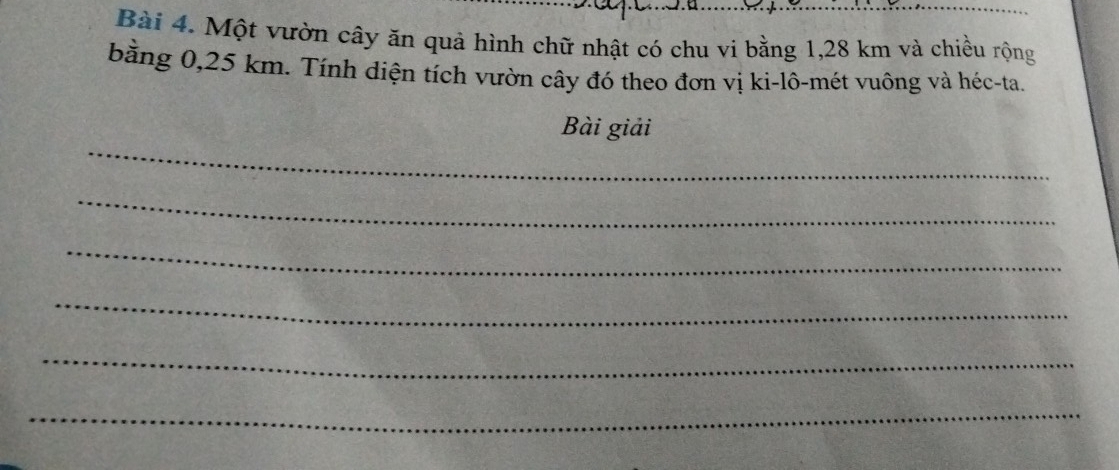 Một vườn cây ăn quả hình chữ nhật có chu vi bằng 1,28 km và chiều rộng 
bằng 0,25 km. Tính diện tích vườn cây đó theo đơn vị ki-lô-mét vuông và héc-ta. 
_ 
Bài giải 
_ 
_ 
_ 
_ 
_