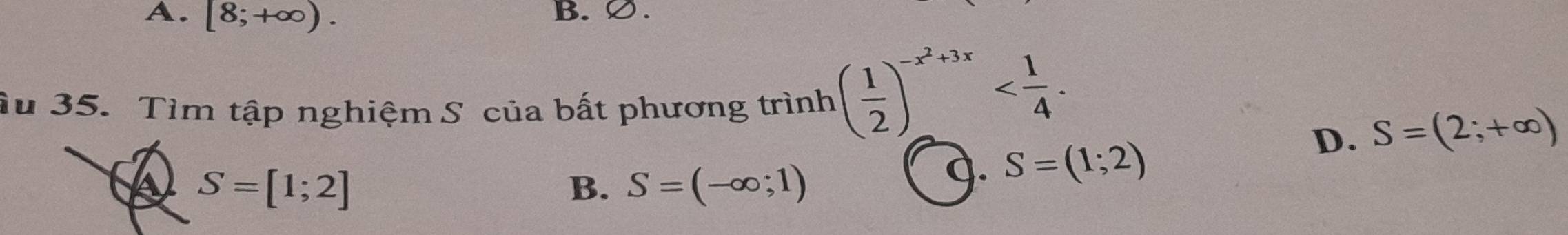 A. [8;+∈fty ). B.∅ .
Ấu 35. Tìm tập nghiệm S của bất phương trinh( 1/2 )^-x^2+3x .
D. S=(2;+∈fty )
A S=[1;2]
B. S=(-∈fty ;1)
9. S=(1;2)