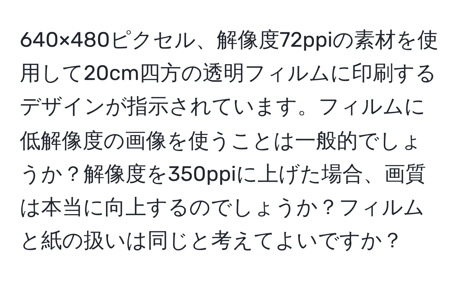 640×480ピクセル、解像度72ppiの素材を使用して20cm四方の透明フィルムに印刷するデザインが指示されています。フィルムに低解像度の画像を使うことは一般的でしょうか？解像度を350ppiに上げた場合、画質は本当に向上するのでしょうか？フィルムと紙の扱いは同じと考えてよいですか？