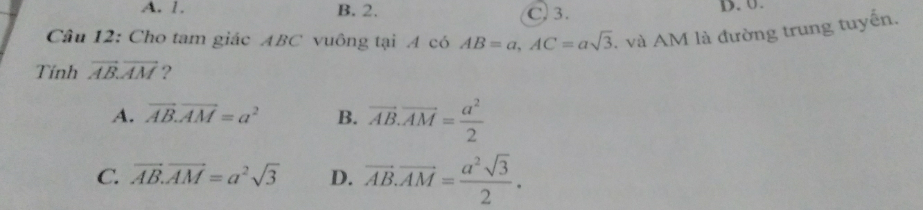 A. 1. B. 2. C. 3. D. 0.
Câu 12: Cho tam giác ABC vuông tại A có AB=a, AC=asqrt(3). và AM là đường trung tuyến.
Tính vector AB.vector AM ?
A. vector AB.vector AM=a^2 B. vector AB.vector AM= a^2/2 
C. vector AB.vector AM=a^2sqrt(3) D. vector AB.vector AM= a^2sqrt(3)/2 .