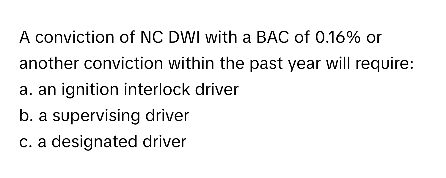 A conviction of NC DWI with a BAC of 0.16% or another conviction within the past year will require:

a. an ignition interlock driver
b. a supervising driver
c. a designated driver