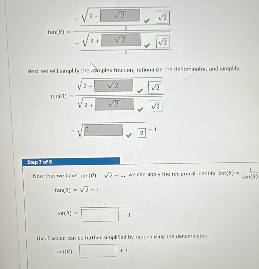 tan (θ )=frac -sqrt(2-□ sqrt 2)□ sqrt(2)- (sqrt(2)+□ sqrt(2)□ )/2 sqrt(sqrt 2)
Next we will simplify the cmplex fraction, rationalize the denominator, and simplify.
tan (θ )=frac sqrt(2-□ sqrt 2)□ sqrt(2)sqrt(2+□ sqrt 2)□ sqrt(sqrt 2)
=sqrt(2)□^(-1)
Step 7 of 8 
Now that we have tan (θ )=sqrt(2)-1 ,we can apply the reciprocal identity cot (θ )= 1/tan (θ ) 
tan (θ )=sqrt(2)-1
cot (θ )= 1/□ -1 
This fraction can be further simplified by rationalizing the denominator.
cot (θ )=□ +1