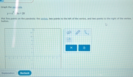 Graph the par bola.
y=x^2-8x+20
button. Plot five points on the parabola: the yertex, two points to the left of the vertex, and two points to the right of the vertex. 
× 
Explanation Recheck