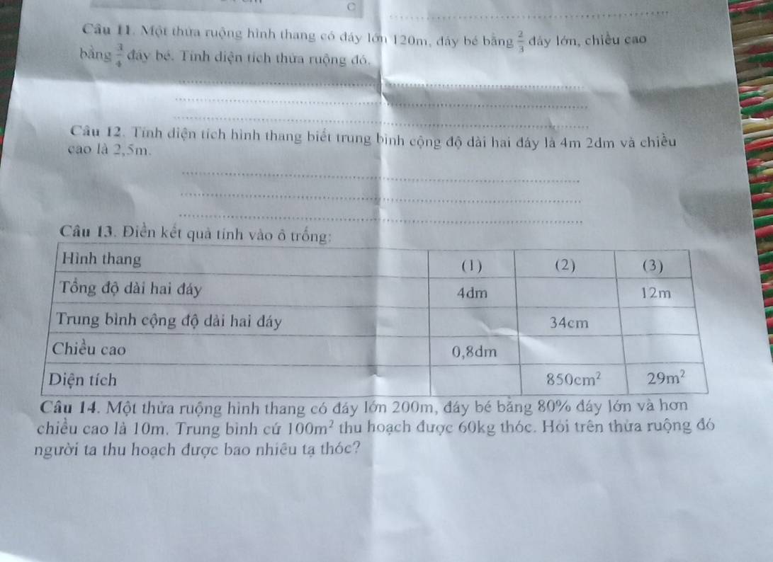 Cầu 11. Một thứa ruộng hình thang có đáy lớn 120m, đảy bé bằng  2/3  dáy lớn,chiều cao
bàng  3/4  đây bé. Tính diện tích thứa ruộng đó.
_
_
_
_
Câu 12. Tính diện tích hình thang biết trung bình cộng độ dài hai đáy là 4m 2dm và chiều
cao là 2,5m.
_
_
_
Câu 13. Điền kết quả tí
Câu 14. Một thửa ruộng hình thang có đáy lớn 200m, đáy bé bằng 80% đáy lớn và hơ
chiều cao là 10m. Trung bình cứ 100m^2 thu hoạch được 60kg thóc. Hỏi trên thừa ruộng đó
người ta thu hoạch được bao nhiêu tạ thóc?