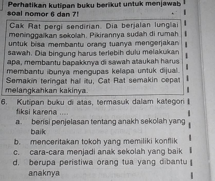 Perhatikan kutipan buku berikut untuk menjawab
soal nomor 6 dan 7!
Cak Rat pergi sendirian. Dia berjalan lunglai
meninggalkan sekolah. Pikirannya sudah di rumah
untuk bisa membantu orang tuanya mengerjakan
sawah. Dia bingung harus terlebih dulu melakukan
apa, membantu bapakknya di sawah ataukah harus
membantu ibunya mengupas kelapa untuk dijual.
Semakin teringat hal itu, Cat Rat semakin cepat :
melangkahkan kakinya.
6. Kutipan buku di atas, termasuk dalam kategori 
fiksi karena ....
a. berisi penjelasan tentang anakh sekolah yang
baik
b. menceritakan tokoh yang memiliki konflik
c. cara-cara menjadi anak sekolah yang baik
d. berupa peristiwa orang tua yang dibantu
anaknya