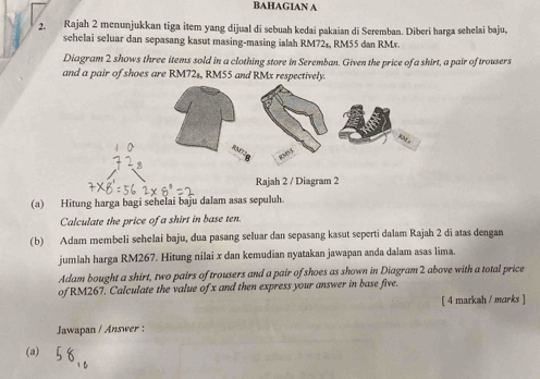 BAHAGIAN A 
2. Rajah 2 menunjukkan tiga item yang dijual di sebuah kedai pakaian di Seremban. Diberi harga sehelai baju, 
sehelai seluar dan sepasang kasut masing-masing ialah RM72₄, RM55 dan RMr. 
Diagram 2 shows three items sold in a clothing store in Seremban. Given the price of a shirt, a pair of trousers 
and a pair of shoes are RM72s, RM55 and RMx respectively. 
Rajah 2 / Diagram 2 
(a) Hitung harga bagi sehelai baju dalam asas sepuluh. 
Calculate the price of a shirt in base ten. 
(b) Adam membeli sehelai baju, dua pasang seluar dan sepasang kasut seperti dalam Rajah 2 di atas dengan 
jumlah harga RM267. Hitung nilai x dan kemudian nyatakan jawapan anda dalam asas lima. 
Adam bought a shirt, two pairs of trousers and a pair of shoes as shown in Diagram 2 above with a total price 
of RM267. Calculate the value of x and then express your answer in base five. 
[ 4 markah / marks ] 
Jawapan / Answer : 
(a)