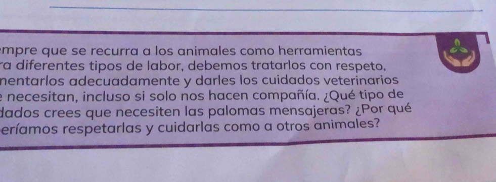 empre que se recurra a los animales como herramientas 
ra diferentes tipos de labor, debemos tratarlos con respeto, 
mentarlos adecuadamente y darles los cuidados veterinarios 
e necesitan, incluso si solo nos hacen compañía. ¿Qué tipo de 
dados crees que necesiten las palomas mensajeras? ¿Por qué 
períamos respetarlas y cuidarlas como a otros animales?