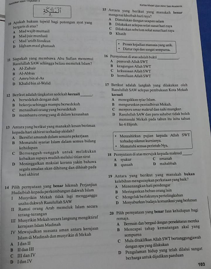 nestan Itaw finçluran  
Kertaa Model Ujan Aknie Ses Akadomk
zǔ jī 15 Antara yang berikut yang manakah benar
mengenai khutbah hari raya?
A Dimulakan dengan ucapan salam
10 Apakah hukum tajwid bagi potongan ayat yang B Dilakukan selepas solat sunat hari raya
bergaris di atas?
C Dilakukan sebelum solat sunat hari raya
A Mad wajib muitasil D Khatíb
n Mad jaiz munfasil
C Mad 'aridh lissukun Proses kejadian manusia yang unik
p ldgham maal ghunaah Diatur rapi dan sangat sempurna.
11 Siapakah yang membawa Abu Sufian menemui 16 Pernyataan di atas adalah bukti_
Rasulullah SAW sehingga beliau memeluk Islam? A pemurah Allah SWT
A Al-Zubair
B keagungan Allah SWT
C kekuasaan Allah SWT
B Al-Abbas D kemuliaan Allah SWT
C Amru bin al-As
D Khalid bin al-Walid 17 Berikut adalah langkah yang dilakukan olch
Rasulullah SAW selepas pembukaan Kota Mekah
12 Berkut adalah tingkatan sedekah kecuali _. kecuall
A bersedekah dengan duit A mene gakkan syiar Islam.
B bekerja schingga mampu bersedekah B menguruskan pentadbiran Mekah.
C menasihati or ang yang bersedekah C menyeru amar makraf dan nahi mungkar.
D membantu orang yang di dalam kesusahan D Rasulullah SAW dan para sahabat tidak bolch
memasuki Mekah pada tahon itu iaitu tahun
13 Antara yang berikut yang manakah kesan beriman ke-6 Hijrah.
kepada hari akhirat terhadap akidah?
A Bersifat amanah dalam sesuatu pekerjaan Menzahirkan pujian kepada Allah SWT
B Mematuhi syariat Islam dalam semua bidang terhadap nikmat kurnianya.
kehidupan Mematuhi semua perintah-Nya.
C Bersungguh-sungguh untuk melakukan
kebaikan supaya mudah melalui titian sirat 18 Pernyataan di atas merujuk kepada maksud _ 
D Meninggalkan maksiat kerana yakin bahawa A syukur B qanaah D mahabbah C amanah
segala amalan akan dihitung dan dihisab pada
hari akhirat
19 Antara yang berikut yang manakah buka
14 Pilih pernyataan yang benar hikmah Perjanjian kelebihan mengucapkan perkataan yang baik?
A Menenangkan hati pendengar
Hudaïbiah kepada perkembangan dakwah Islam B Meringankan beban orang lain
I Musyrikin Mekah tidak lagi mengganggu Mengelak berlakunya pertelingkahan
usaha dakwah Rasulullah SAW
II Ramai orang Arab memeluk Islam secara D Menyuburkan budaya komunikasi yang berkesan
terang-terangan 20 Pilih pernyataan yang benar fasa kehidupan bagi
III Musyrikin Mekah secara langsung mengiktiraf remaja.
kerajaan Islam Madinah A Bermain dan bergaul dengan persekitaran mereka
IV Mewujudkan suasana aman antara kerajaan B Mencapai tahap kematangan akal yang
Islam di Madinah dan musyríkin di Mekah sempurna
A I dan II C Mula ditaklifkan Allah SWT bertanggungjawab
B II dan III dengan əpa yang dilakukan
C III dan IV D Pengalaman hidup yang telah dilalui sangat
D I danIV berharga untuk dījadikan panduan
103