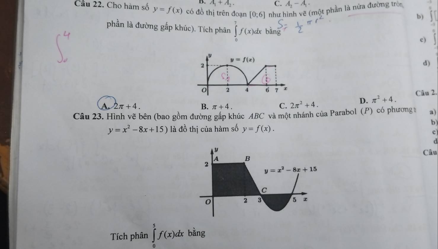 B. A_1+A_2. C. A_2-A_1.
Câu 22. Cho hàm số y=f(x) có đồ thị trên đoạn [0;6] như hình vẽ (một phần là nửa đường tròn
b)
phần là đường gấp khúc). Tích phân ∈tlimits _0^(7f(x)dxbang
c)
d)
A. 2π +4. B. π +4. C. 2π ^2)+4.
D. π^2+4. Câu 2.
Câu 23. Hình vẽ bên (bao gồm đường gấp khúc ABC và một nhánh của Parabol (P) có phương t a)
b)
y=x^2-8x+15) là đồ thị của hàm số y=f(x).
c)
d
Câu
Tích phân ∈tlimits _0^5f(x)dx bằng