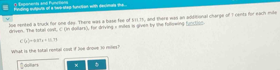 Exponents and Functions 
Finding outputs of a two-step function with decimals tha... 
Joe rented a truck for one day. There was a base fee of $11.75, and there was an additional charge of 7 cents for each mile
driven. The total cost, C (in dollars), for driving x miles is given by the following function.
C(x)=0.07x+11.75
What is the total rental cost if Joe drove 30 miles? 
dollars × 5