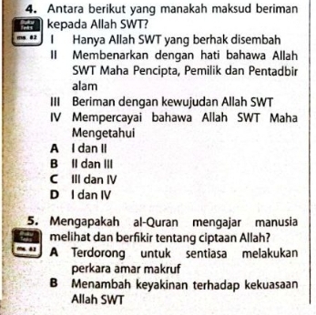 Antara berikut yang manakah maksud beriman
kepada Allah SWT?
ms 82 I Hanya Allah SWT yang berhak disembah
II Membenarkan dengan hati bahawa Allah
SWT Maha Pencipta, Pemilik dan Pentadbir
alam
III Beriman dengan kewujudan Allah SWT
IV Mempercayai bahawa Allah SWT Maha
Mengetahui
A I dan II
B Il dan III
C III dan IV
D I dan IV
5. Mengapakah al-Quran mengajar manusia
melihat dan berfikir tentang ciptaan Allah?
m. 42 A Terdorong untuk sentiasa melakukan
perkara amar makruf
B Menambah keyakinan terhadap kekuasaan
Allah SWT