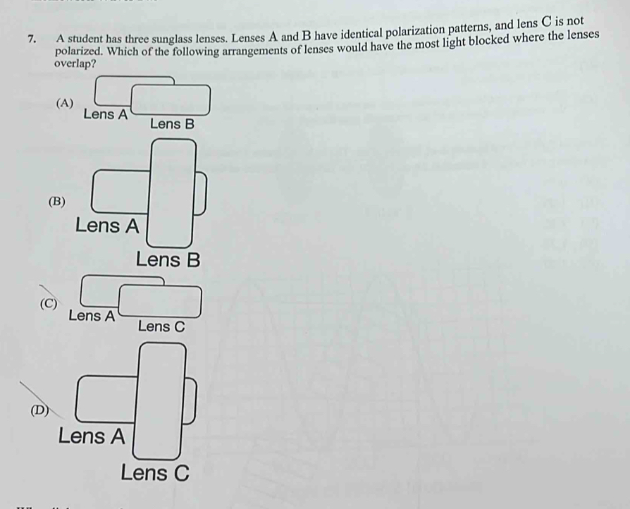 A student has three sunglass lenses. Lenses A and B have identical polarization patterns, and lens C is not
polarized. Which of the following arrangements of lenses would have the most light blocked where the lenses
overlap?
(A) Lens A
□
Lens B
(B
(C) beginarrayr □  ensAendarray
Lens C
□ 
(D) □
Lens A
Lens C