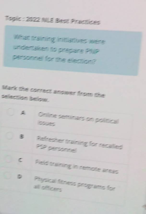 Toșic : 2022 NLE Best Practices
What training inttlatives were
undertaken to prepare PLP
personnel for the election?
Mark the correct answer from the
selection below.
A Online saminars on polítical
B Refresher training for recalled
PSP personnal
C Ried training in ramote areas
D Physical fitness programs for
all officers