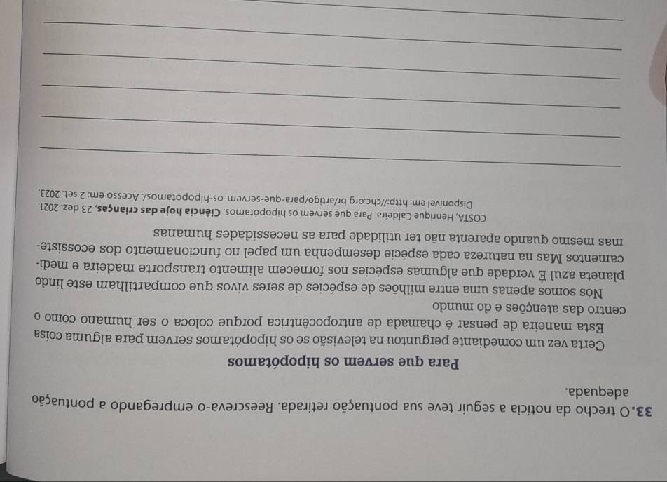 33.0 trecho da notícia a seguir teve sua pontuação retirada. Reescreva-o empregando a pontuação 
adequada. 
Para que servem os hipopótamos 
Certa vez um comediante perguntou na televisão se os hipopótamos servem para alguma coisa 
Esta maneira de pensar é chamada de antropocêntrica porque coloca o ser humano como o 
centro das atenções e do mundo 
Nós somos apenas uma entre milhões de espécies de seres vivos que compartilham este lindo 
planeta azul É verdade que algumas espécies nos fornecem alimento transporte madeira e medi- 
camentos Mas na natureza cada espécie desempenha um papel no funcionamento dos ecossiste- 
mas mesmo quando aparenta não ter utilidade para as necessidades humanas 
COSTA, Henrique Caldeira. Para que servem os hipopótamos. Ciência hoje das crianças, 23 dez. 2021. 
Disponível em: http://chc.org.br/artigo/para-que-servem-os-hipopotamos/. Acesso em: 2 set. 2023. 
_ 
_ 
_ 
_ 
_ 
_