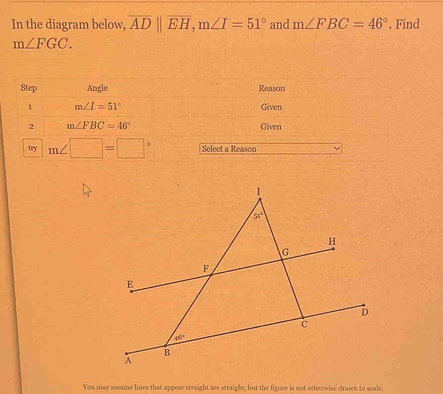 In the diagram below, overline AD||overline EH,m∠ I=51° and m∠ FBC=46°. Find
m∠ FGC.
Step Angle Reason
1 m∠ I=51° Given
2 m∠ FBC=46° Given
try m∠ □ =□° Select a Reason
You may assume lines that appear straight are straight, but the figure is not otherwise drawn to scale.