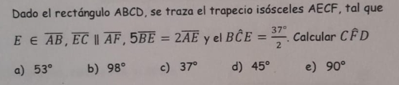 Dado el rectángulo ABCD, se traza el trapecio isósceles AECF, tal que
E∈ overline AB, overline ECparallel overline AF, 5overline BE=2overline AE y el Bhat CE= 37°/2 . . Calcular Cwidehat FD
a) 53° b) 98° c) 37° d) 45° e) 90°