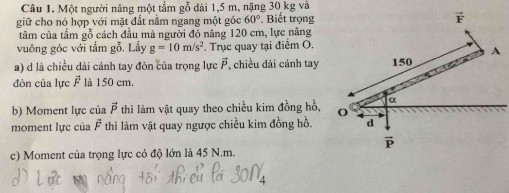 Một người nâng một tấm gỗ dài 1,5 m, nặng 30 kg và
giữ cho nó hợp với mặt đất nằm ngang một góc 60°. Biết trọng
tâm của tấm : _2( ỗ cách đầu mà người đó nâng 120 cm, lực nâng
vuông góc với tấm gỗ. Lấy g=10m/s^2. Trục quay tại điểm O.
a) d là chiều dài cánh tay đòn của trọng lực vector P , chiều dài cánh tay
đòn của lực vector F là 150 cm.
b) Moment lực của vector P thì làm vật quay theo chiều kim đồng hồ,
moment lực của vector F thì làm vật quay ngược chiều kim đồng hồ.
c) Moment của trọng lực có độ lớn là 45 N.m.