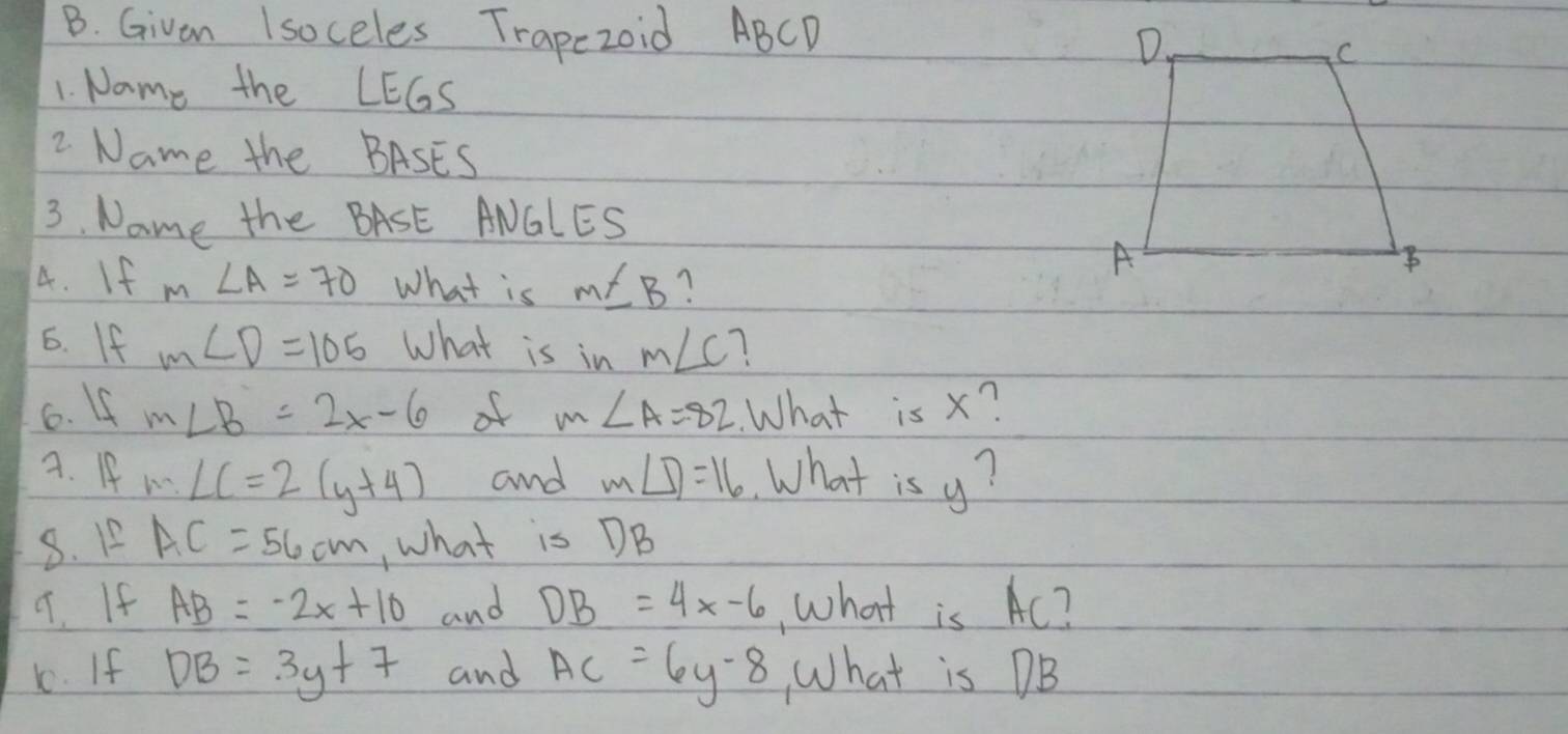 Givan Isoceles Trapezoid ABCD
1. Name the LEGS 
2 Name the BASES 
3. Name the BASE ANGLES 
4. If m∠ A=70 What is m∠ B
6. If m∠ D=105 What is in m∠ C 1 
6. 4 m∠ B=2x-6 of m∠ A=82 What is x? 
A. If m∠ C=2(y+4) and m∠ D=16 What is y? 
8. 1_  AC=56cm ,what is DB
9. If AB=-2x+10 and DB=4x-6 , what is Ac? 
1. If DB=3y+7 and AC=6y-8 What is DB