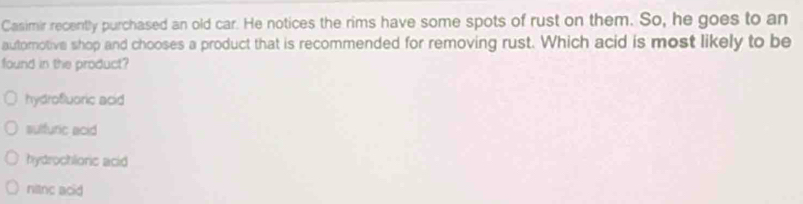 Casimir recently purchased an old car. He notices the rims have some spots of rust on them. So, he goes to an
autorotive shop and chooses a product that is recommended for removing rust. Which acid is most likely to be
found in the product?
hydrofuoric acid
sulfuric acid
hydrochlionic acid
nitnc acid