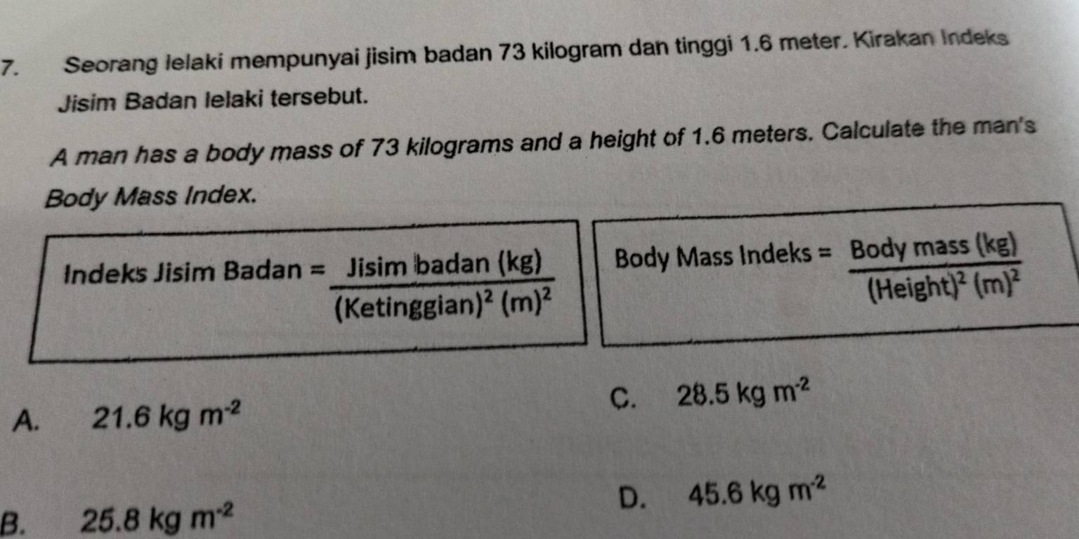 Seorang lelaki mempunyai jisim badan 73 kilogram dan tinggi 1.6 meter. Kirakan Indeks
Jisim Badan lelaki tersebut.
A man has a body mass of 73 kilograms and a height of 1.6 meters. Calculate the man's
Body Mass Index.
Indeks Jisim Badan . =frac Jisimbadan(kg)(Ketinggian)^2(m)^2 Body Mass Indeks =frac Bodymass(kg)(Height)^2(m)^2
C. 28.5kgm^(-2)
A. 21.6kgm^(-2)
D. 45.6kgm^(-2)
B. 25.8kgm^(-2)