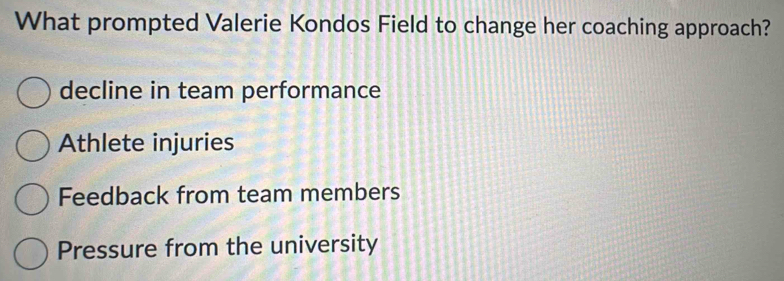 What prompted Valerie Kondos Field to change her coaching approach?
decline in team performance
Athlete injuries
Feedback from team members
Pressure from the university