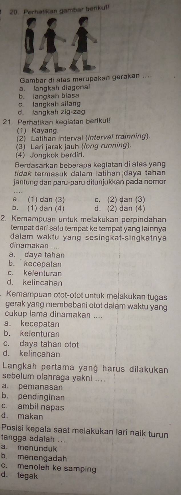 Perhatikan gambar berikut!
Gambar di atas merupakan gerakan ....
a. langkah diagonal
b. langkah biasa
c. langkah silang
d. langkah zig-zag
21. Perhatikan kegiatan berikut!
(1) Kayang.
(2) Latihan interval (interval trainning).
(3) Lari jarak jauh (long running).
(4) Jongkok berdiri.
Berdasarkan beberapa kegiatan di atas yang
tidak termasuk dalam latihan daya tahan
jantung dan paru-paru ditunjukkan pada nomor
a. (1) dan (3) c. (2) dan (3)
b. (1) dan (4) d. (2) dan (4)
2. Kemampuan untuk melakukan perpindahan
tempat dari satu tempat ke tempat yang lainnya
dalam waktu yang sesingkat-singkatnya
dinamakan ....
a. daya tahan
b. kecepatan
c. kelenturan
d. kelincahan
Kemampuan otot-otot untuk melakukan tugas
gerak yang membebani otot dalam waktu yang
cukup lama dinamakan ....
a. kecepatan
b. kelenturan
c. daya tahan otot
d. kelincahan
Langkah pertama yanġ harus dilakukan
sebelum olahraga yakni ....
a. pemanasan
b. pendinginan
c. ambil napas
d. makan
Posisi kepala saat melakukan lari naik turun
tangga adalah ....
a. menunduk
b. menengadah
c. menoleh ke samping
d. tegak