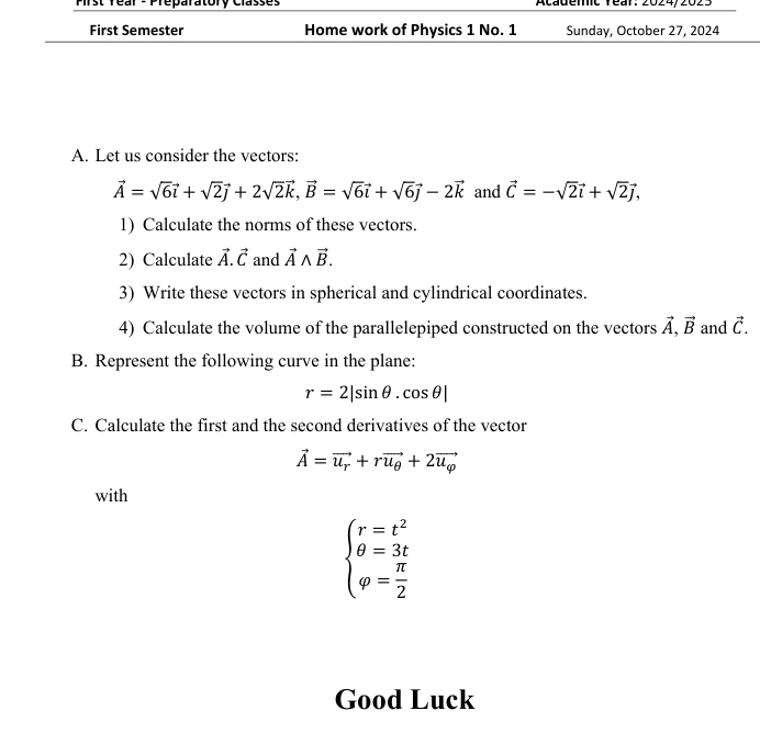 Pirst rear - Preparatory Classes Academic rear: 2024/2023 
First Semester Home work of Physics 1 No. 1 Sunday, October 27, 2024 
A. Let us consider the vectors:
vector A=sqrt(6)vector i+sqrt(2)vector j+2sqrt(2)vector k, vector B=sqrt(6)vector i+sqrt(6)vector j-2vector k and vector C=-sqrt(2)vector i+sqrt(2)vector j, 
1) Calculate the norms of these vectors. 
2) Calculate vector A.vector C and vector Awedge vector B. 
3) Write these vectors in spherical and cylindrical coordinates. 
4) Calculate the volume of the parallelepiped constructed on the vectors vector A, vector B and vector C. 
B. Represent the following curve in the plane:
r=2|sin θ .cos θ |
C. Calculate the first and the second derivatives of the vector
vector A=vector u_r+rvector u_θ +2vector u_varphi 
with
beginarrayl r=t^2 θ =3t varphi = π /2 endarray.
Good Luck