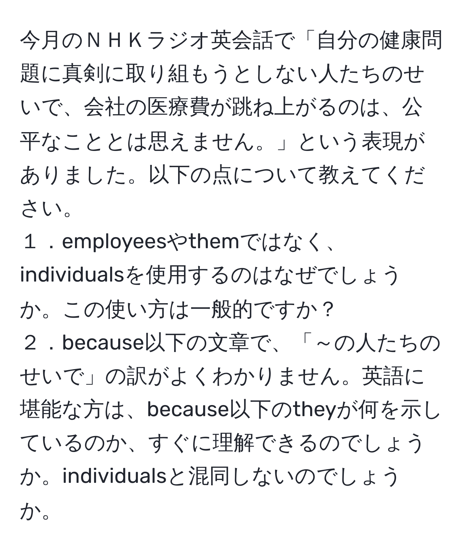 今月のＮＨＫラジオ英会話で「自分の健康問題に真剣に取り組もうとしない人たちのせいで、会社の医療費が跳ね上がるのは、公平なこととは思えません。」という表現がありました。以下の点について教えてください。  
１．employeesやthemではなく、individualsを使用するのはなぜでしょうか。この使い方は一般的ですか？  
２．because以下の文章で、「～の人たちのせいで」の訳がよくわかりません。英語に堪能な方は、because以下のtheyが何を示しているのか、すぐに理解できるのでしょうか。individualsと混同しないのでしょうか。