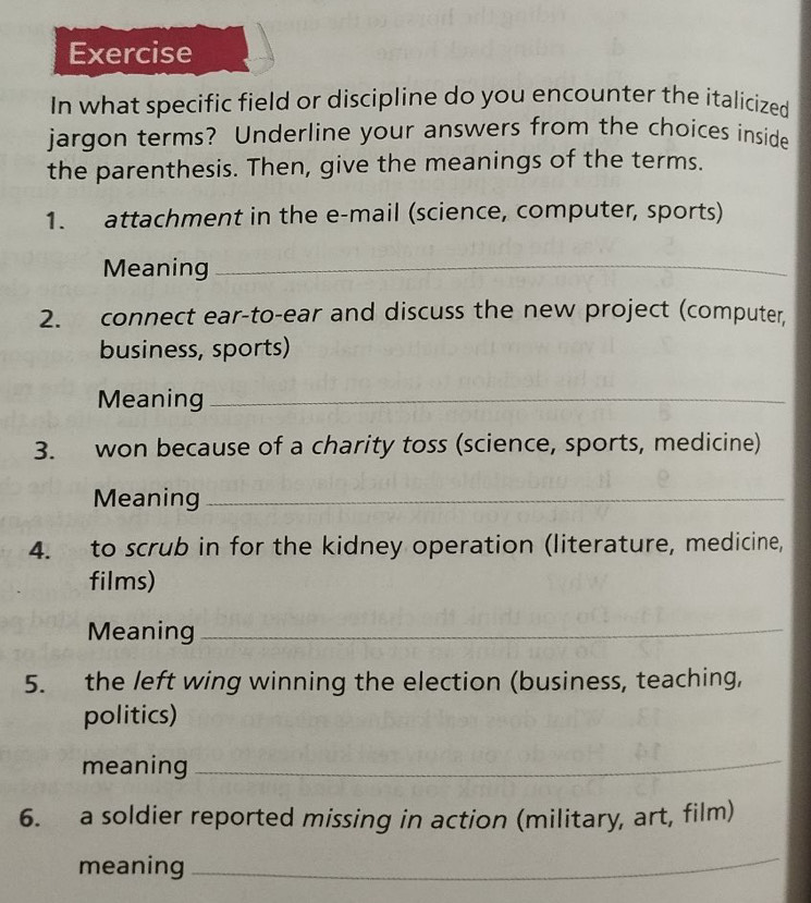 Exercise 
In what specific field or discipline do you encounter the italicized 
jargon terms? Underline your answers from the choices inside 
the parenthesis. Then, give the meanings of the terms. 
1. attachment in the e-mail (science, computer, sports) 
Meaning_ 
2. connect ear-to-ear and discuss the new project (computer, 
business, sports) 
Meaning_ 
3. won because of a charity toss (science, sports, medicine) 
Meaning_ 
4. to scrub in for the kidney operation (literature, medicine, 
films) 
Meaning_ 
5. the left wing winning the election (business, teaching, 
politics) 
meaning 
_ 
6. a soldier reported missing in action (military, art, film) 
meaning 
_