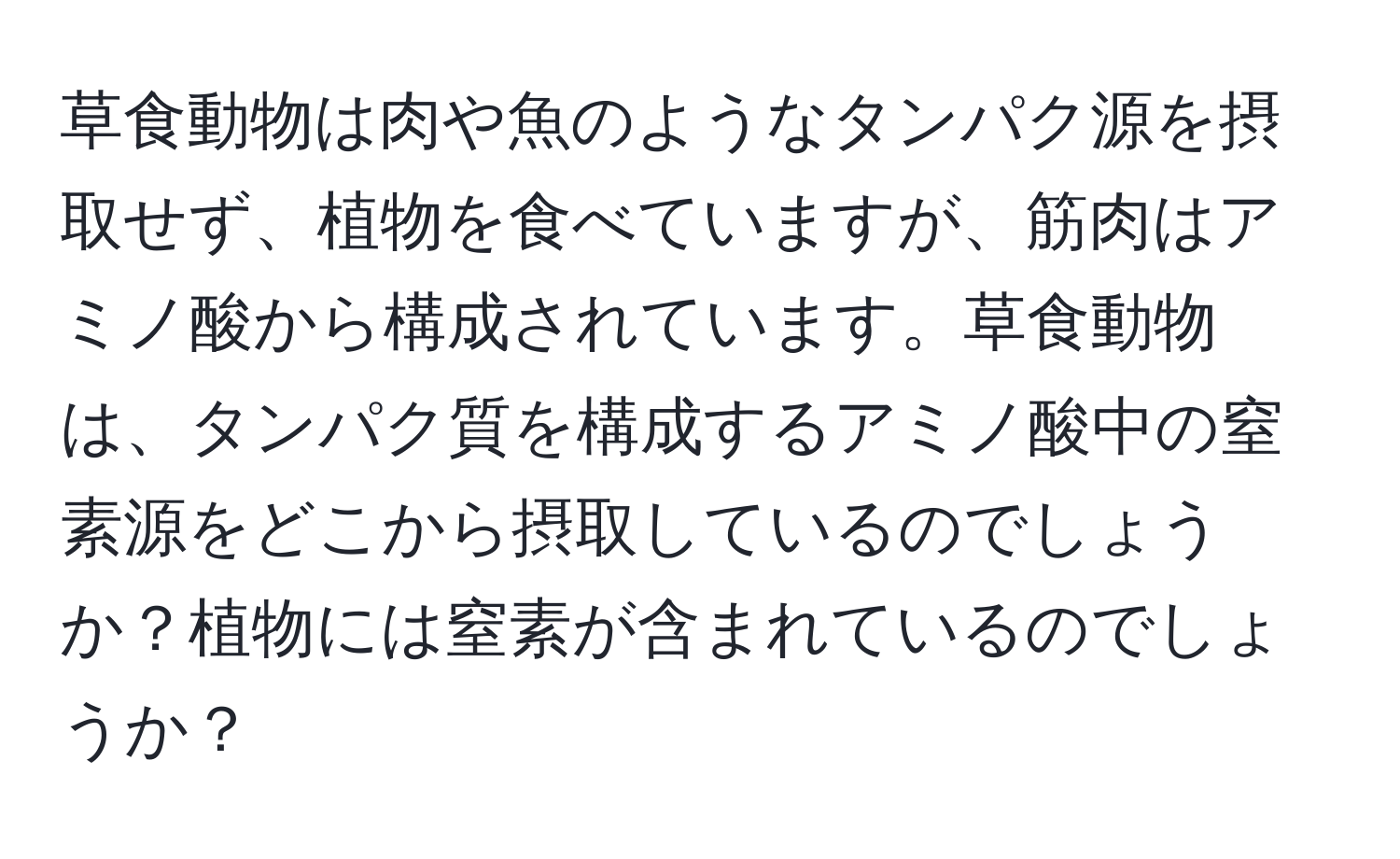 草食動物は肉や魚のようなタンパク源を摂取せず、植物を食べていますが、筋肉はアミノ酸から構成されています。草食動物は、タンパク質を構成するアミノ酸中の窒素源をどこから摂取しているのでしょうか？植物には窒素が含まれているのでしょうか？