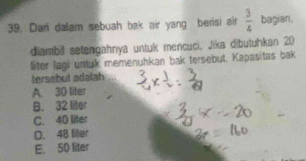 Dari dalam sebuah bak air yang berisi air  3/4  bagian,
diambil setengahnya untuk mencuci, Jika dibutuhkan 20
liter lagi untuk memenuhkan bak tersebut. Kapasitas bak
tersebut adalah
A. 30 liter
B. 32 liter
C. 40 liter
D. 48 liter
E. 50 liter