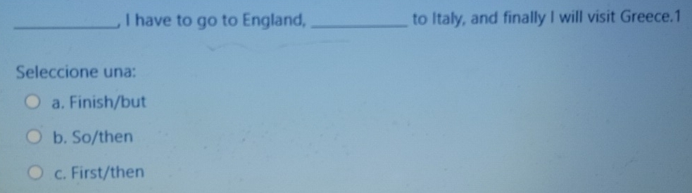 have to go to England, _to Italy, and finally I will visit Greece.1
Seleccione una:
a. Finish/but
b. So/then
c. First/then