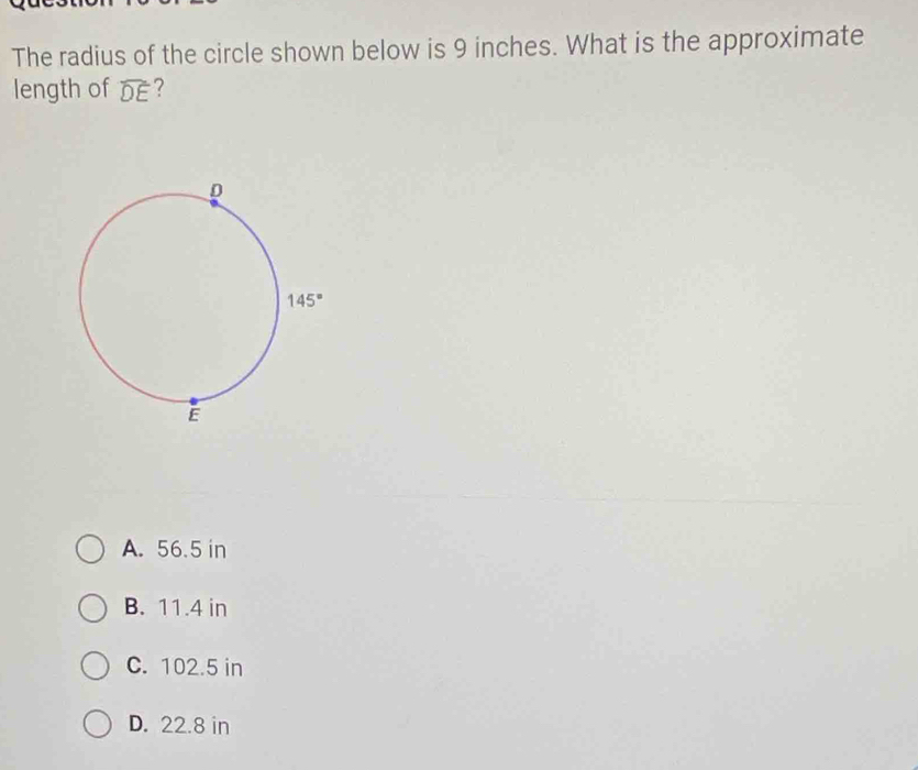 The radius of the circle shown below is 9 inches. What is the approximate
length of widehat DE ?
A. 56.5 in
B. 11.4 in
C. 102.5 in
D. 22.8 in