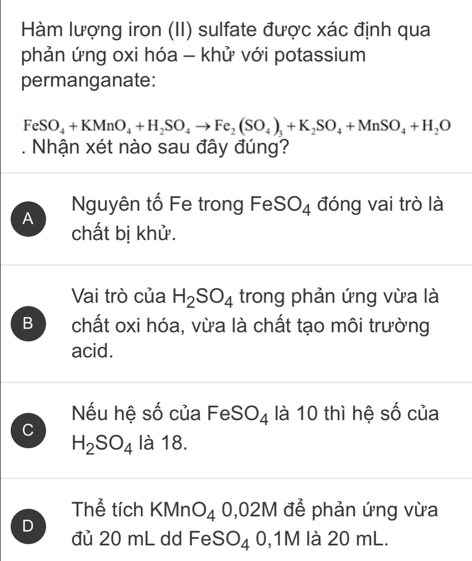 Hàm lượng iron (II) sulfate được xác định qua
phản ứng oxi hóa - khử với potassium
permanganate:
FeSO_4+KMnO_4+H_2SO_4to Fe_2(SO_4)_3+K_2SO_4+MnSO_4+H_2O. Nhận xét nào sau đây đúng?
Nguyên tố Fe trong FeSO₄ đóng vai trò là
A
chất bị khử.
Vai trò của H_2SO_4 trong phản ứng vừa là
B chất oxi hóa, vừa là chất tạo môi trường
acid.
Nếu hệ số của FeS( . ^)4 là 10 thì hệ số của
C
H_2SO_4 là 18.
Thể tích KMn O_4 0,0 2M để phản ứng vừa
D
đủ 20 mL dd Fe SO_4 0, 1M là 20 mL.